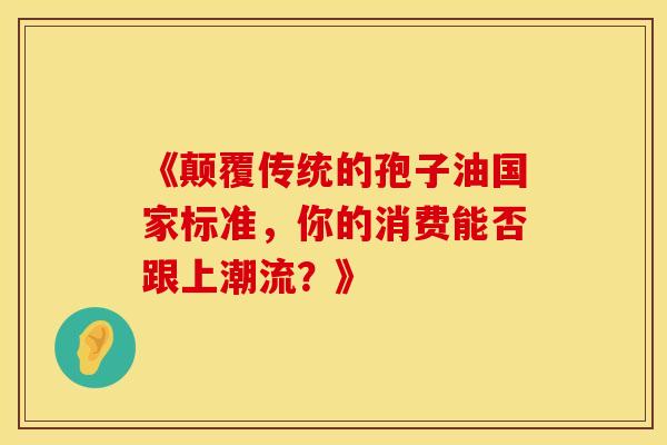 《颠覆传统的孢子油国家标准，你的消费能否跟上潮流？》