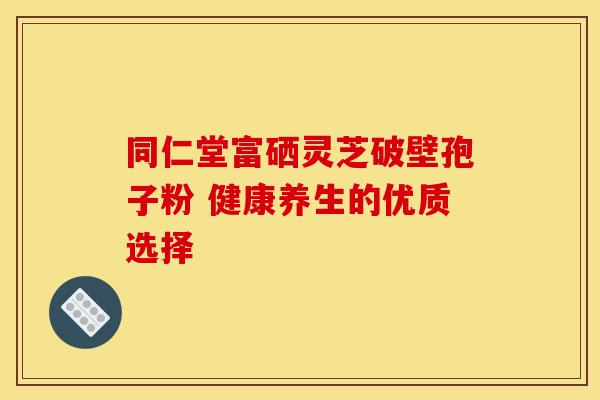 同仁堂富硒灵芝破壁孢子粉 健康养生的优质选择