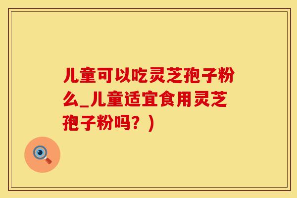 儿童可以吃灵芝孢子粉么_儿童适宜食用灵芝孢子粉吗？)