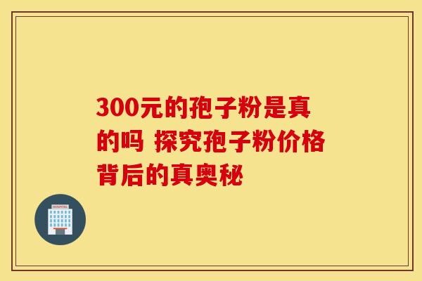 300元的孢子粉是真的吗 探究孢子粉价格背后的真奥秘