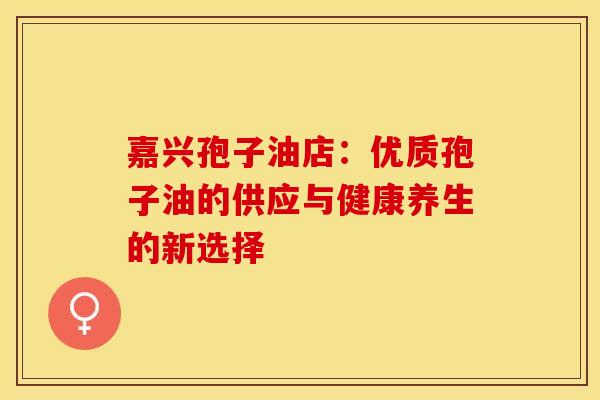 嘉兴孢子油店：优质孢子油的供应与健康养生的新选择