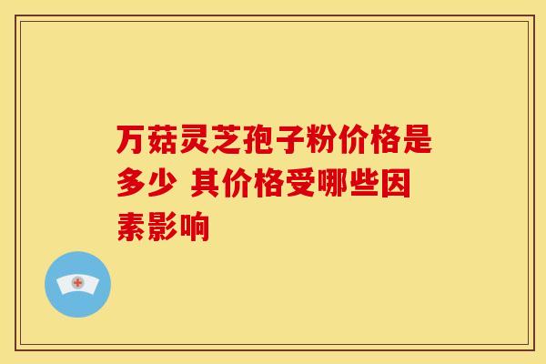 万菇灵芝孢子粉价格是多少 其价格受哪些因素影响