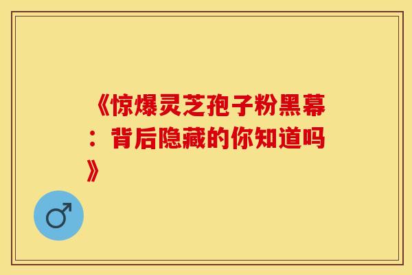 《惊爆灵芝孢子粉黑幕：背后隐藏的你知道吗》