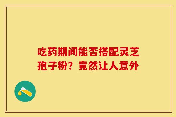 吃药期间能否搭配灵芝孢子粉？竟然让人意外
