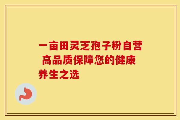 一亩田灵芝孢子粉自营 高品质保障您的健康养生之选