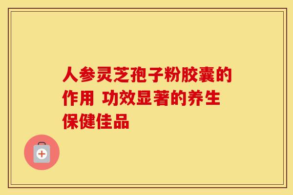 人参灵芝孢子粉胶囊的作用 功效显著的养生保健佳品