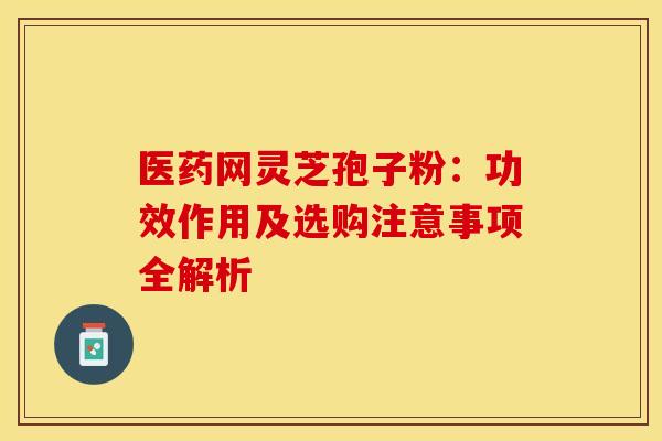 医药网灵芝孢子粉：功效作用及选购注意事项全解析