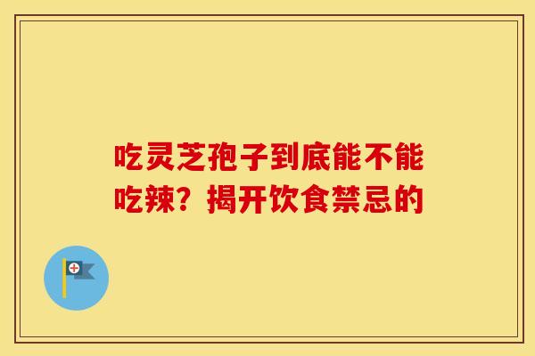 吃灵芝孢子到底能不能吃辣？揭开饮食禁忌的