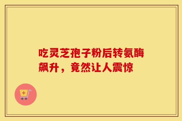 吃灵芝孢子粉后转氨酶飙升，竟然让人震惊