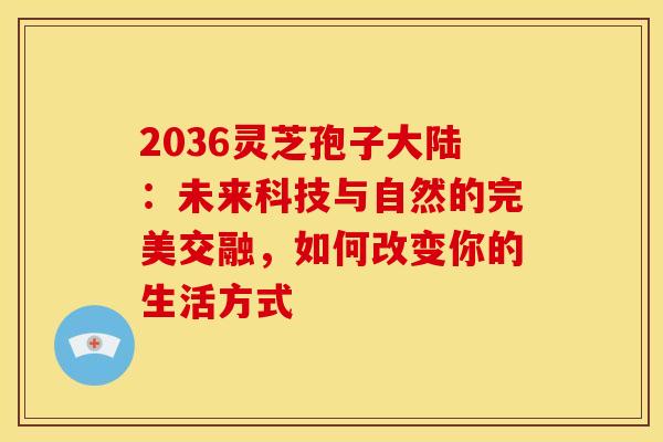 2036灵芝孢子大陆：未来科技与自然的完美交融，如何改变你的生活方式