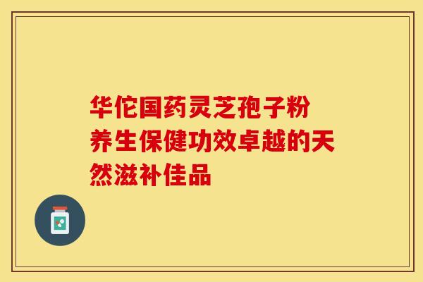 华佗国药灵芝孢子粉 养生保健功效卓越的天然滋补佳品