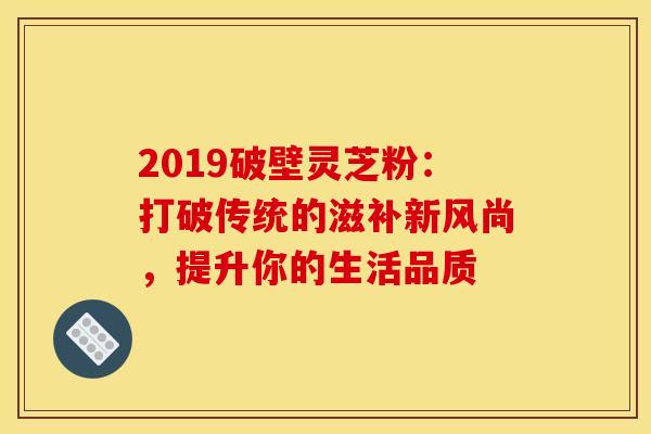 2019破壁灵芝粉：打破传统的滋补新风尚，提升你的生活品质