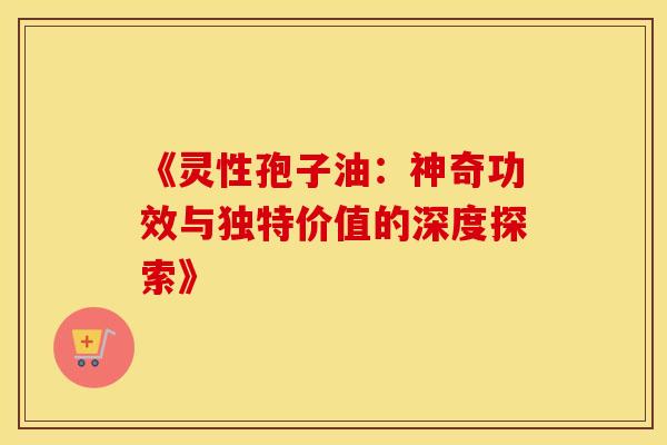《灵性孢子油：神奇功效与独特价值的深度探索》