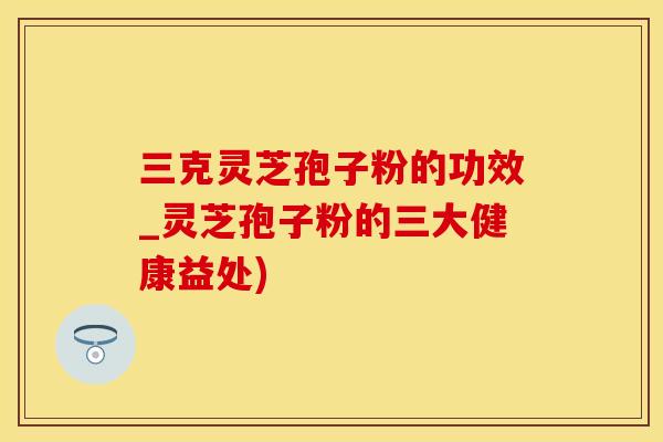 三克灵芝孢子粉的功效_灵芝孢子粉的三大健康益处)