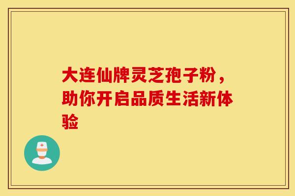大连仙牌灵芝孢子粉，助你开启品质生活新体验
