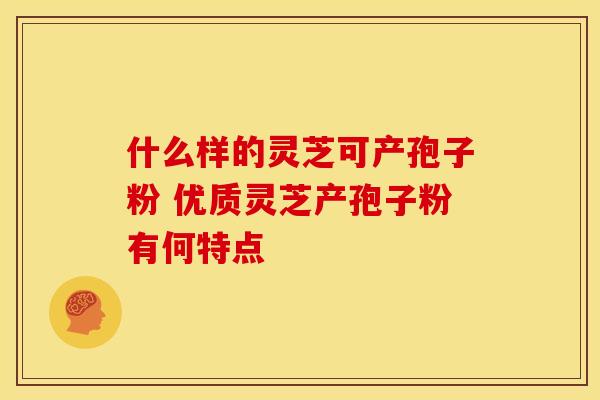 什么样的灵芝可产孢子粉 优质灵芝产孢子粉有何特点