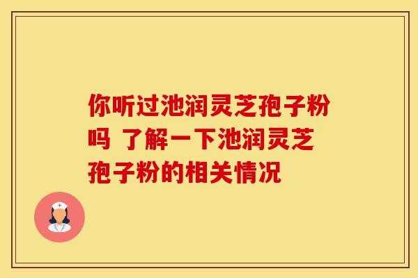 你听过池润灵芝孢子粉吗 了解一下池润灵芝孢子粉的相关情况
