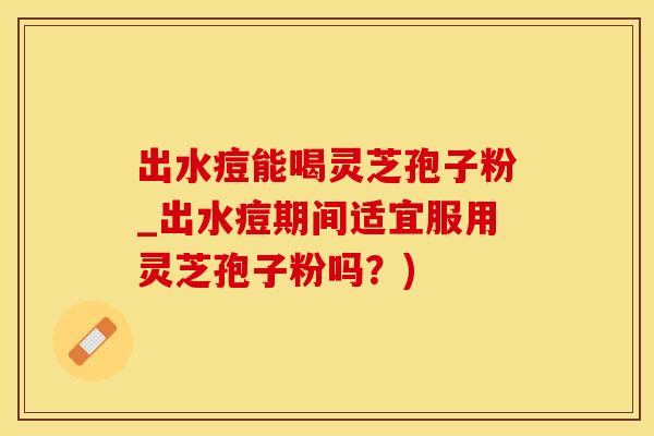 出水痘能喝灵芝孢子粉_出水痘期间适宜服用灵芝孢子粉吗？)