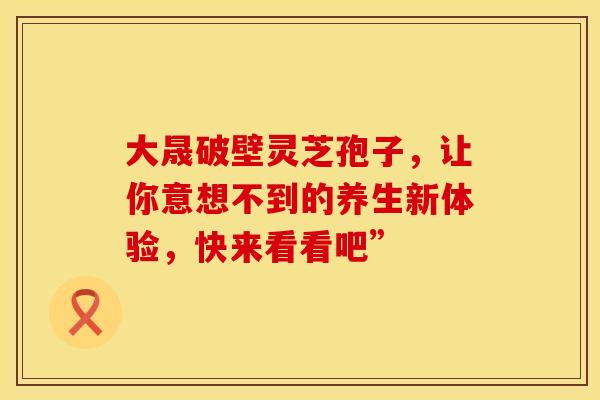 大晟破壁灵芝孢子，让你意想不到的养生新体验，快来看看吧”