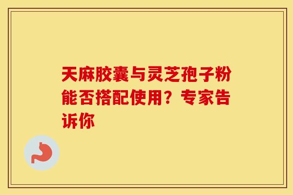天麻胶囊与灵芝孢子粉能否搭配使用？专家告诉你