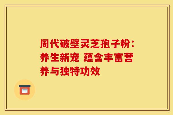 周代破壁灵芝孢子粉：养生新宠 蕴含丰富营养与独特功效