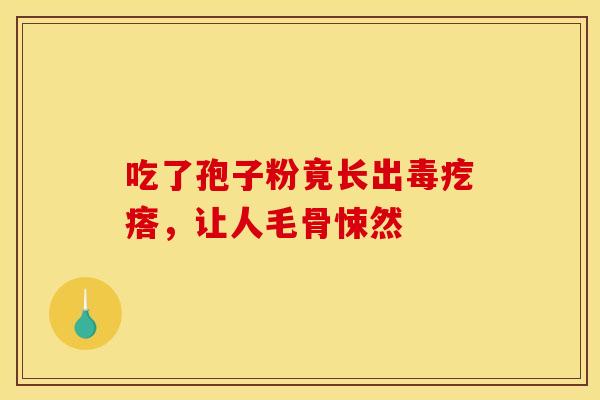 吃了孢子粉竟长出毒疙瘩，让人毛骨悚然