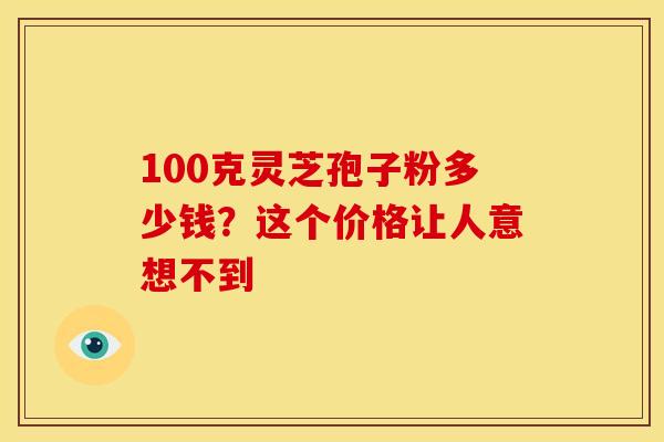 100克灵芝孢子粉多少钱？这个价格让人意想不到