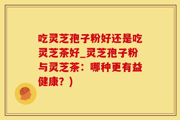 吃灵芝孢子粉好还是吃灵芝茶好_灵芝孢子粉与灵芝茶：哪种更有益健康？)