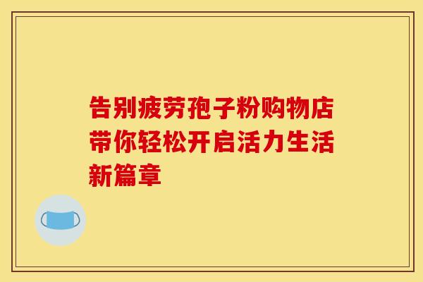 告别疲劳孢子粉购物店带你轻松开启活力生活新篇章