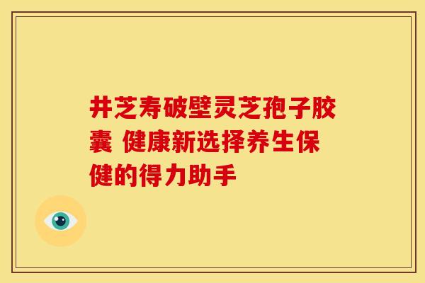 井芝寿破壁灵芝孢子胶囊 健康新选择养生保健的得力助手
