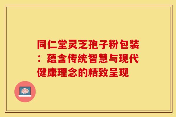 同仁堂灵芝孢子粉包装：蕴含传统智慧与现代健康理念的精致呈现