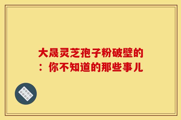 大晟灵芝孢子粉破壁的：你不知道的那些事儿