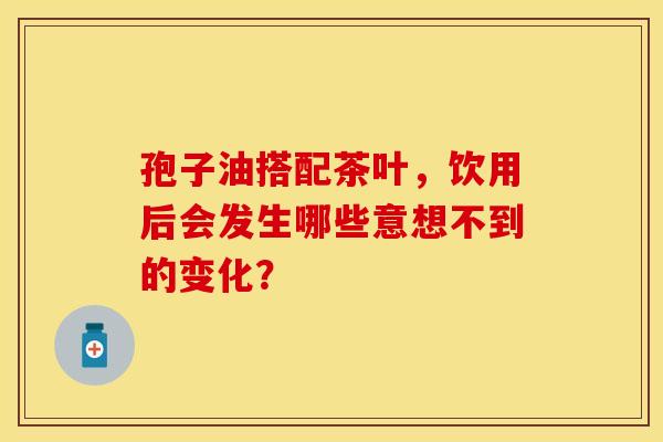 孢子油搭配茶叶，饮用后会发生哪些意想不到的变化？