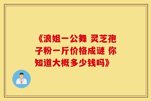 《浪姐一公舞 灵芝孢子粉一斤价格成谜 你知道大概多少钱吗》