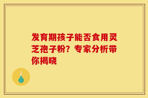 发育期孩子能否食用灵芝孢子粉？专家分析带你揭晓
