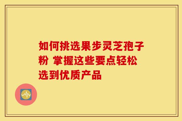 如何挑选果步灵芝孢子粉 掌握这些要点轻松选到优质产品