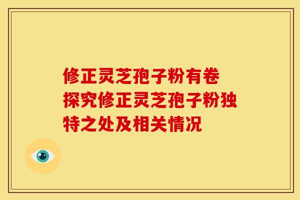修正灵芝孢子粉有卷 探究修正灵芝孢子粉独特之处及相关情况