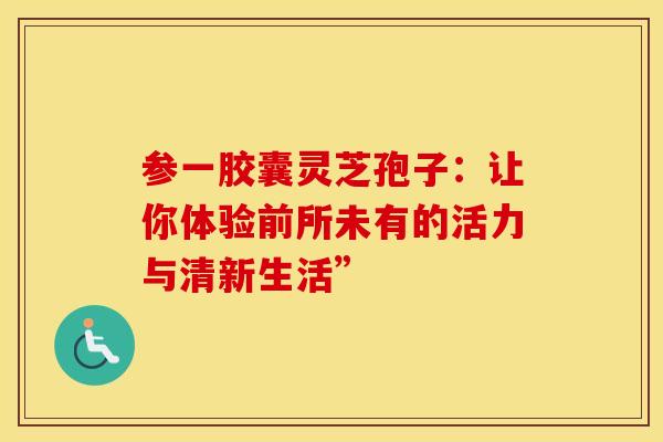 参一胶囊灵芝孢子：让你体验前所未有的活力与清新生活”