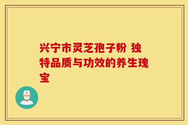 兴宁市灵芝孢子粉 独特品质与功效的养生瑰宝