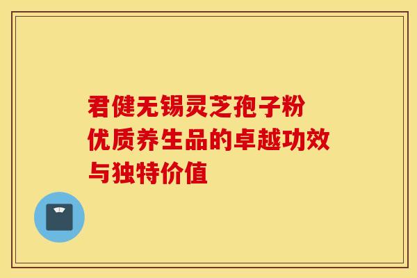 君健无锡灵芝孢子粉 优质养生品的卓越功效与独特价值