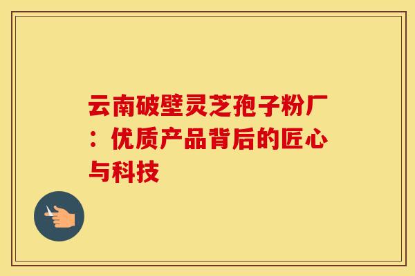 云南破壁灵芝孢子粉厂：优质产品背后的匠心与科技
