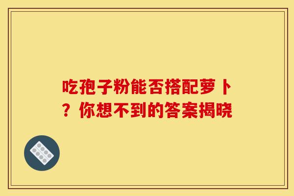 吃孢子粉能否搭配萝卜？你想不到的答案揭晓