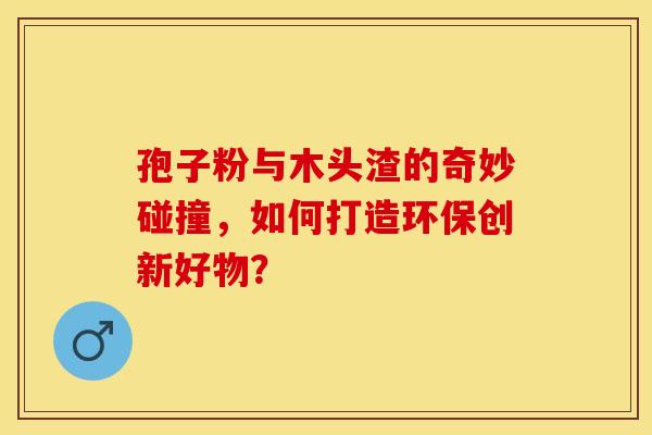 孢子粉与木头渣的奇妙碰撞，如何打造环保创新好物？