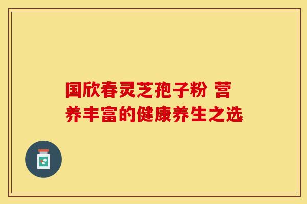 国欣春灵芝孢子粉 营养丰富的健康养生之选