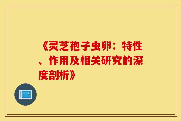《灵芝孢子虫卵：特性、作用及相关研究的深度剖析》