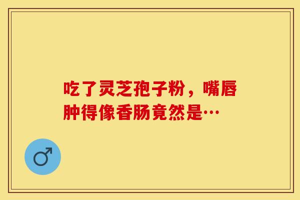 吃了灵芝孢子粉，嘴唇肿得像香肠竟然是…
