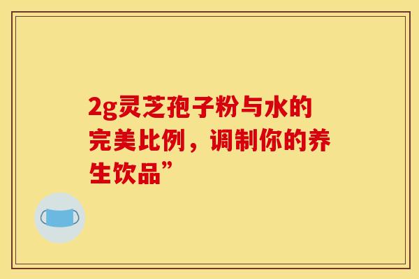 2g灵芝孢子粉与水的完美比例，调制你的养生饮品”