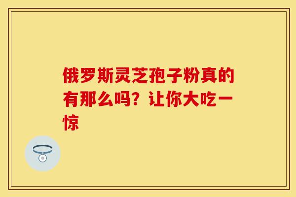 俄罗斯灵芝孢子粉真的有那么吗？让你大吃一惊