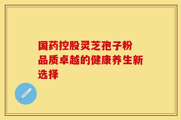 国药控股灵芝孢子粉 品质卓越的健康养生新选择