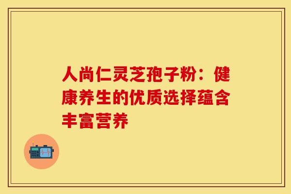 人尚仁灵芝孢子粉：健康养生的优质选择蕴含丰富营养